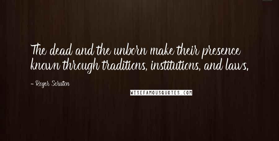 Roger Scruton Quotes: The dead and the unborn make their presence known through traditions, institutions, and laws.