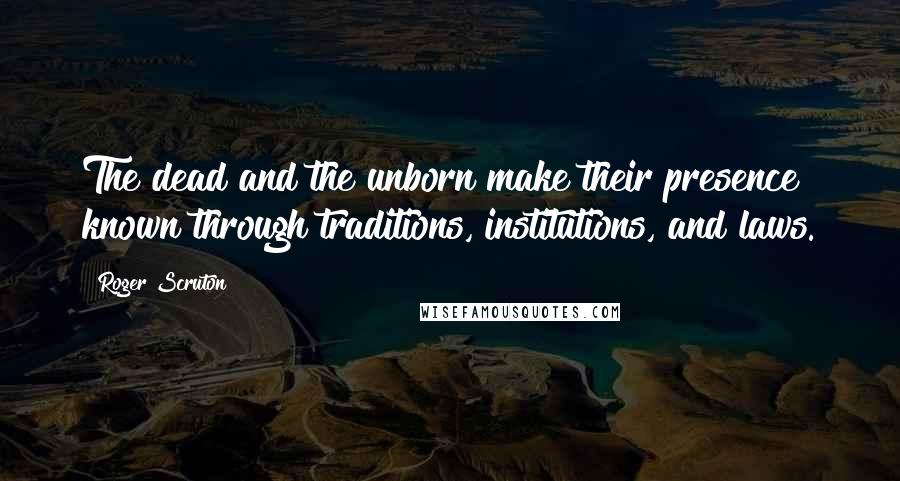 Roger Scruton Quotes: The dead and the unborn make their presence known through traditions, institutions, and laws.