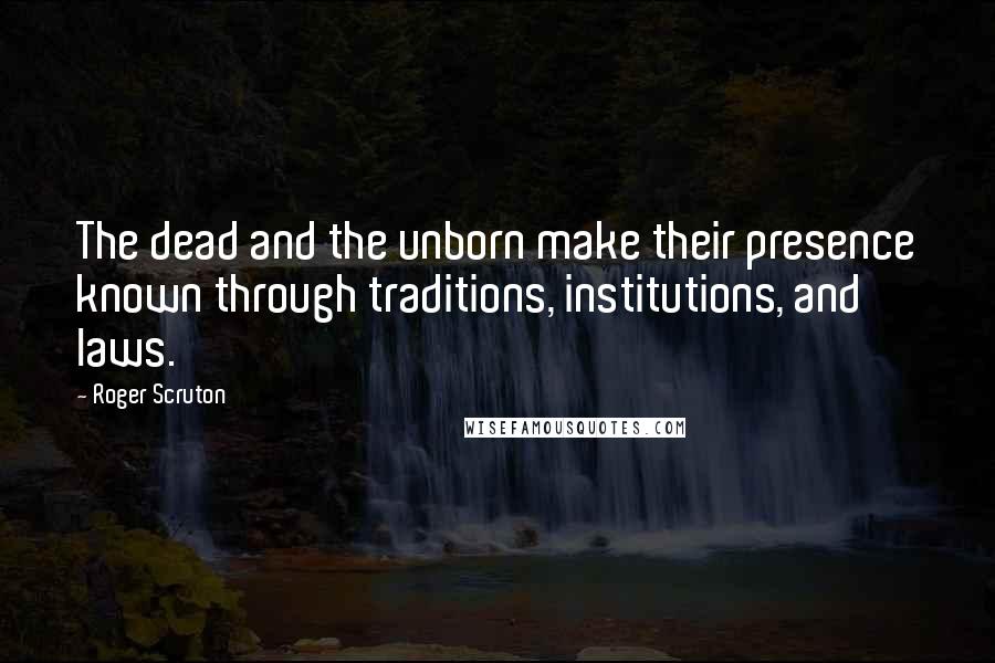 Roger Scruton Quotes: The dead and the unborn make their presence known through traditions, institutions, and laws.