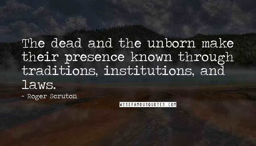 Roger Scruton Quotes: The dead and the unborn make their presence known through traditions, institutions, and laws.