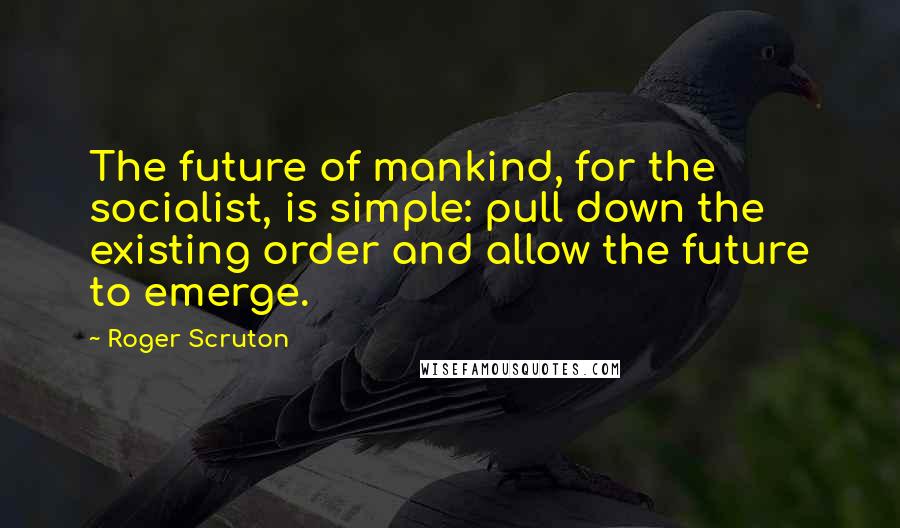 Roger Scruton Quotes: The future of mankind, for the socialist, is simple: pull down the existing order and allow the future to emerge.