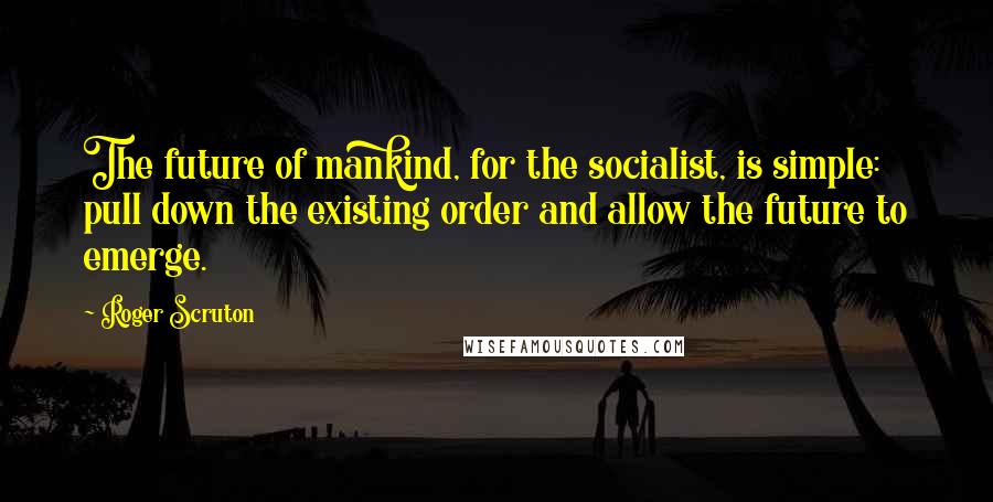 Roger Scruton Quotes: The future of mankind, for the socialist, is simple: pull down the existing order and allow the future to emerge.