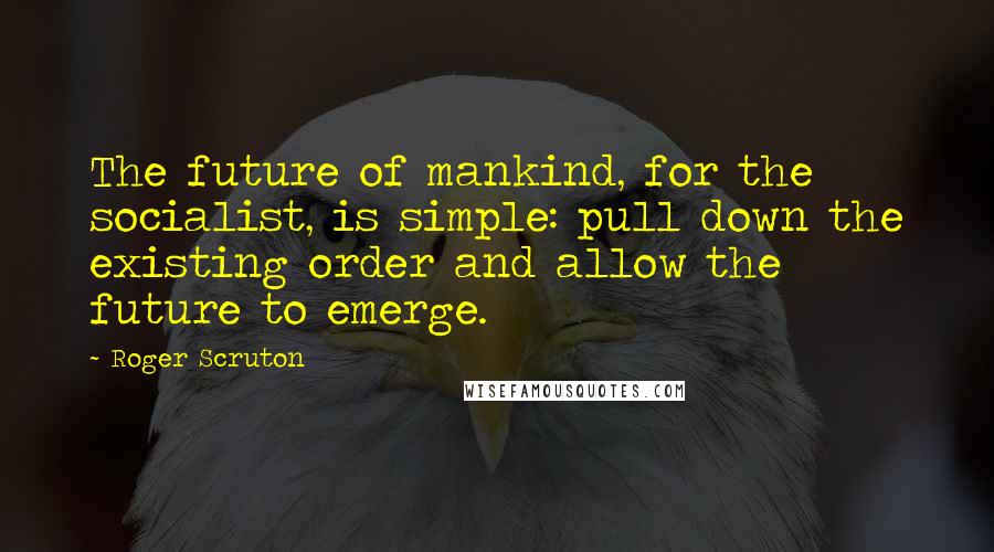 Roger Scruton Quotes: The future of mankind, for the socialist, is simple: pull down the existing order and allow the future to emerge.