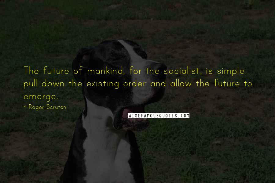 Roger Scruton Quotes: The future of mankind, for the socialist, is simple: pull down the existing order and allow the future to emerge.