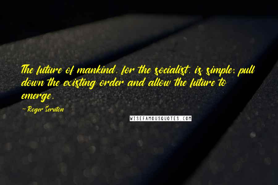 Roger Scruton Quotes: The future of mankind, for the socialist, is simple: pull down the existing order and allow the future to emerge.