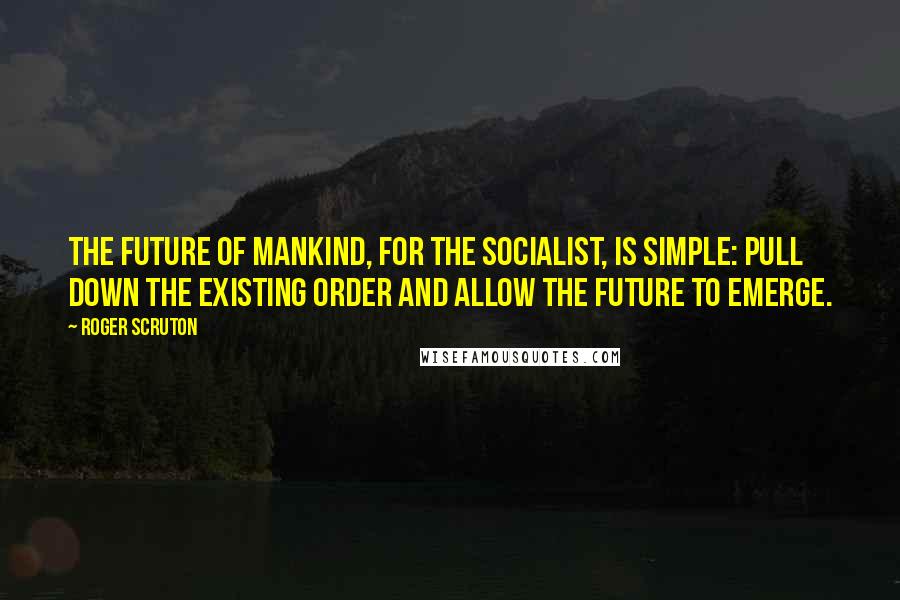 Roger Scruton Quotes: The future of mankind, for the socialist, is simple: pull down the existing order and allow the future to emerge.