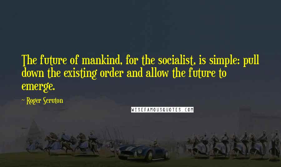 Roger Scruton Quotes: The future of mankind, for the socialist, is simple: pull down the existing order and allow the future to emerge.