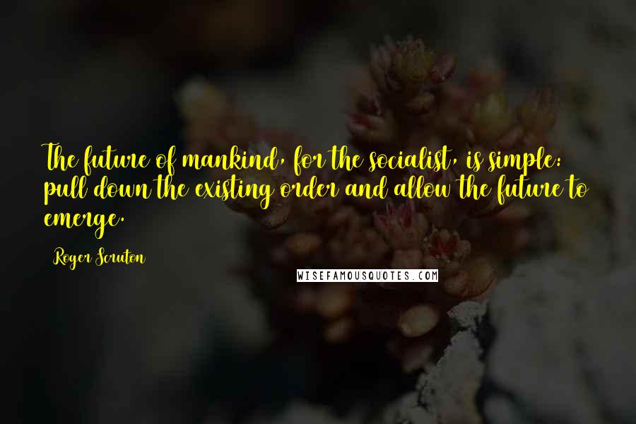Roger Scruton Quotes: The future of mankind, for the socialist, is simple: pull down the existing order and allow the future to emerge.