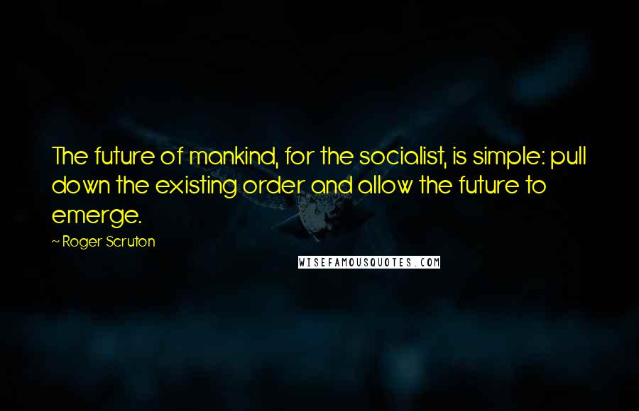 Roger Scruton Quotes: The future of mankind, for the socialist, is simple: pull down the existing order and allow the future to emerge.