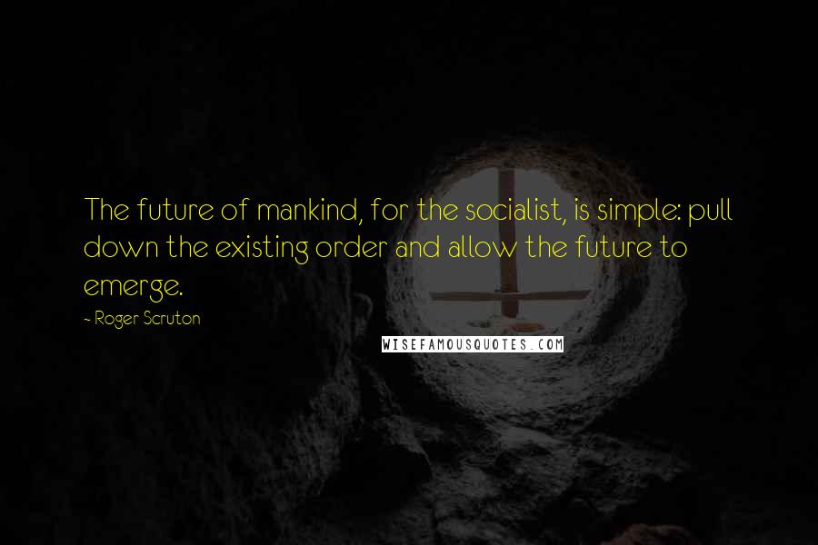 Roger Scruton Quotes: The future of mankind, for the socialist, is simple: pull down the existing order and allow the future to emerge.