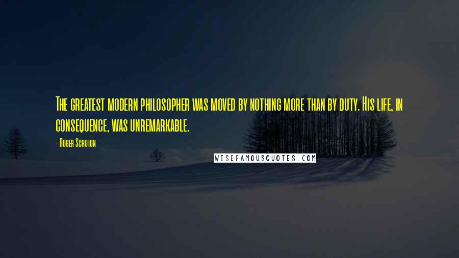 Roger Scruton Quotes: The greatest modern philosopher was moved by nothing more than by duty. His life, in consequence, was unremarkable.