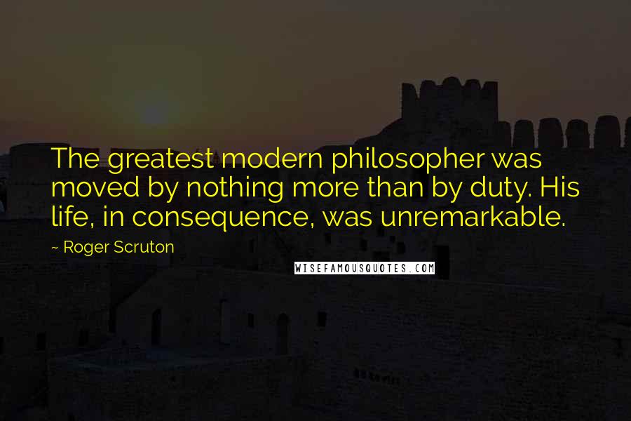 Roger Scruton Quotes: The greatest modern philosopher was moved by nothing more than by duty. His life, in consequence, was unremarkable.