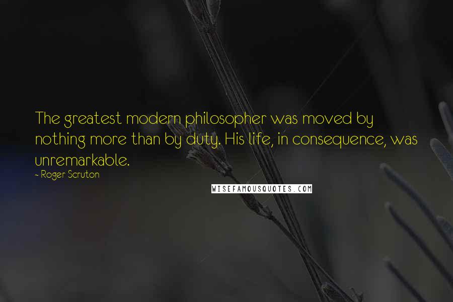 Roger Scruton Quotes: The greatest modern philosopher was moved by nothing more than by duty. His life, in consequence, was unremarkable.