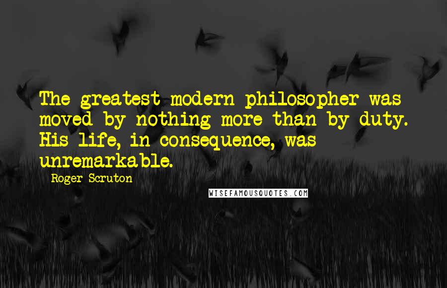 Roger Scruton Quotes: The greatest modern philosopher was moved by nothing more than by duty. His life, in consequence, was unremarkable.