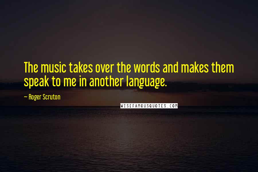 Roger Scruton Quotes: The music takes over the words and makes them speak to me in another language.