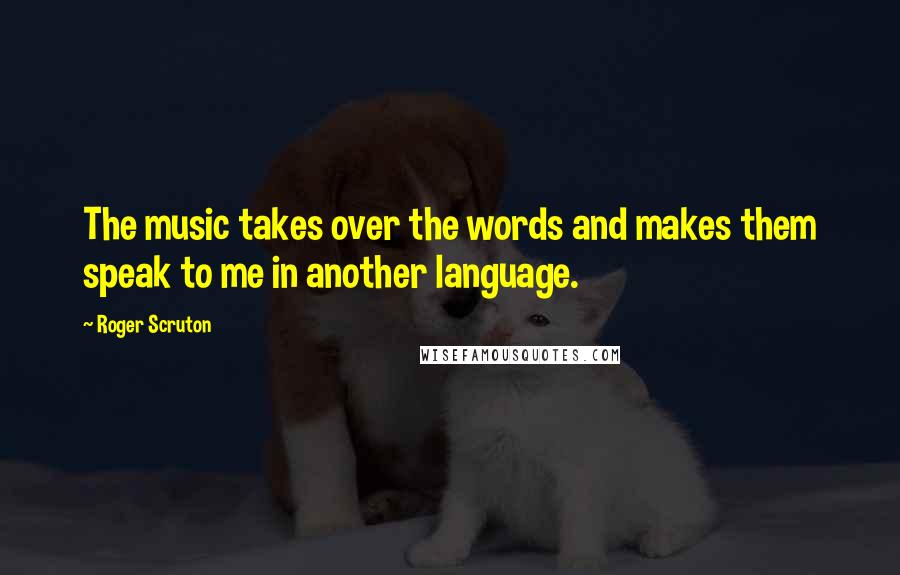 Roger Scruton Quotes: The music takes over the words and makes them speak to me in another language.