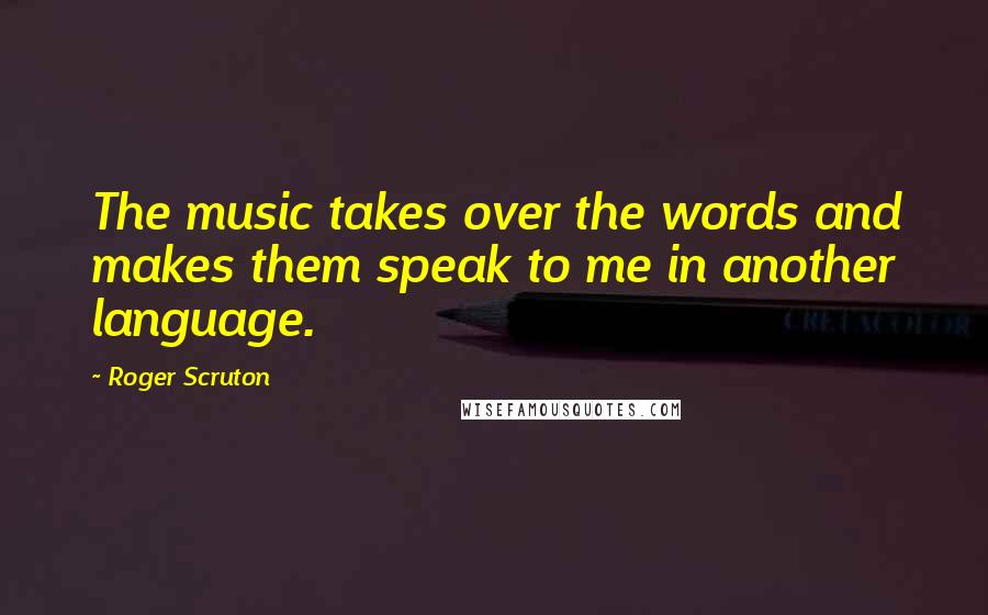 Roger Scruton Quotes: The music takes over the words and makes them speak to me in another language.