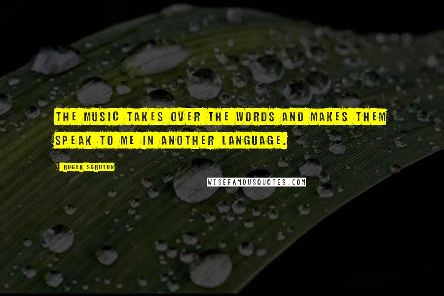 Roger Scruton Quotes: The music takes over the words and makes them speak to me in another language.