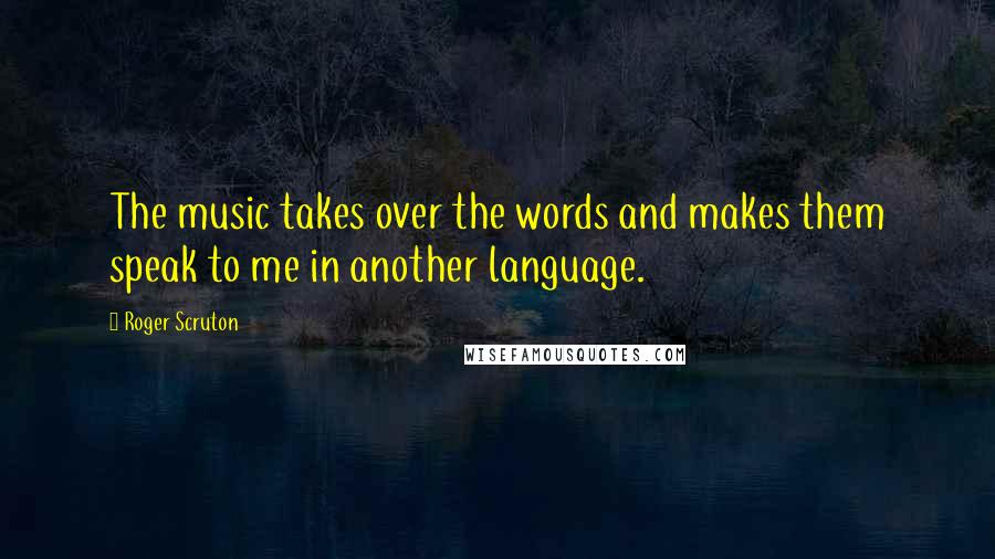 Roger Scruton Quotes: The music takes over the words and makes them speak to me in another language.