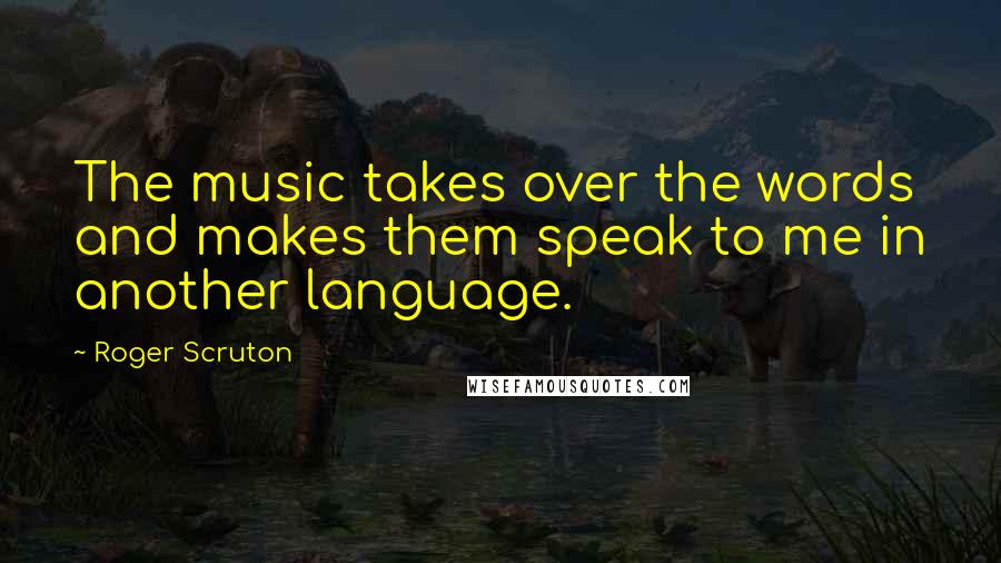 Roger Scruton Quotes: The music takes over the words and makes them speak to me in another language.