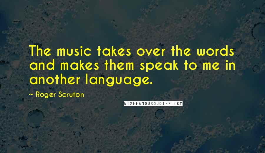 Roger Scruton Quotes: The music takes over the words and makes them speak to me in another language.