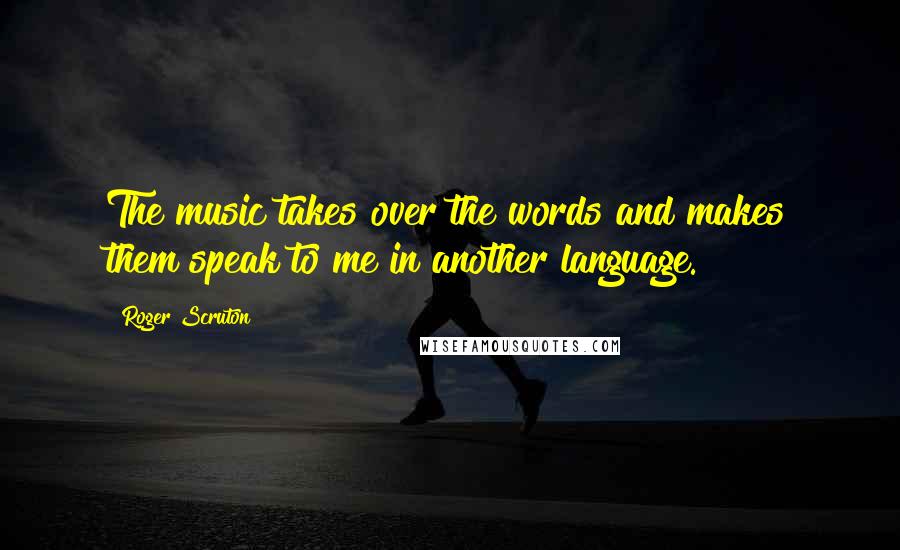 Roger Scruton Quotes: The music takes over the words and makes them speak to me in another language.