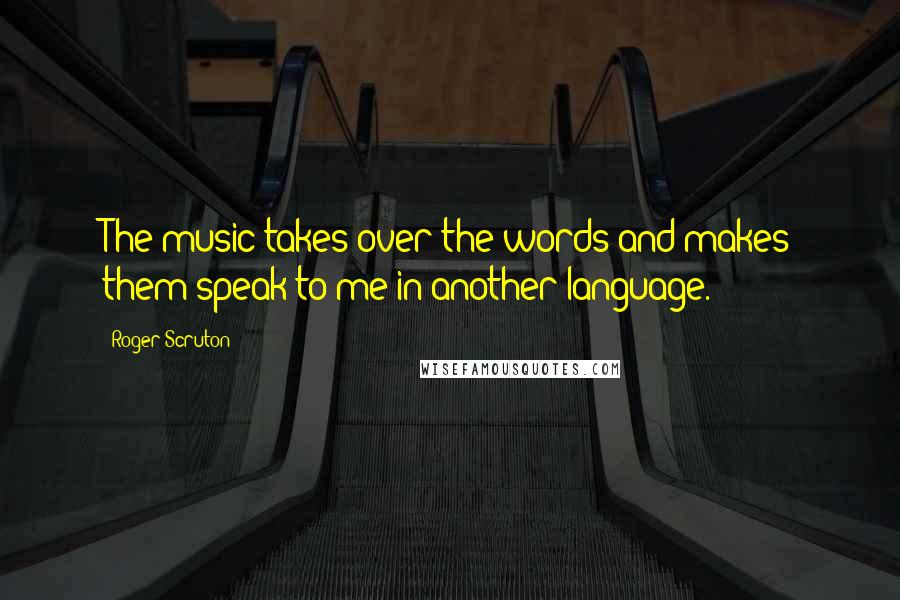 Roger Scruton Quotes: The music takes over the words and makes them speak to me in another language.