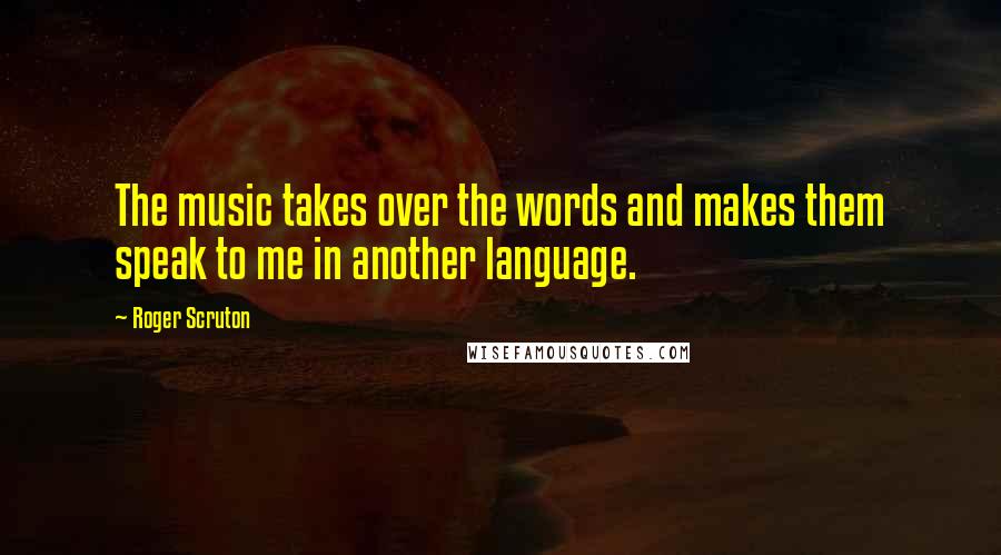 Roger Scruton Quotes: The music takes over the words and makes them speak to me in another language.