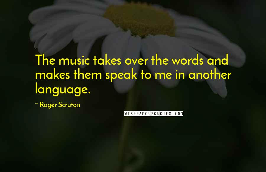 Roger Scruton Quotes: The music takes over the words and makes them speak to me in another language.