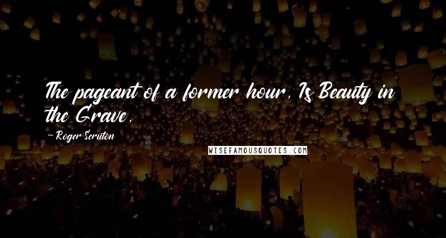 Roger Scruton Quotes: The pageant of a former hour, Is Beauty in the Grave.