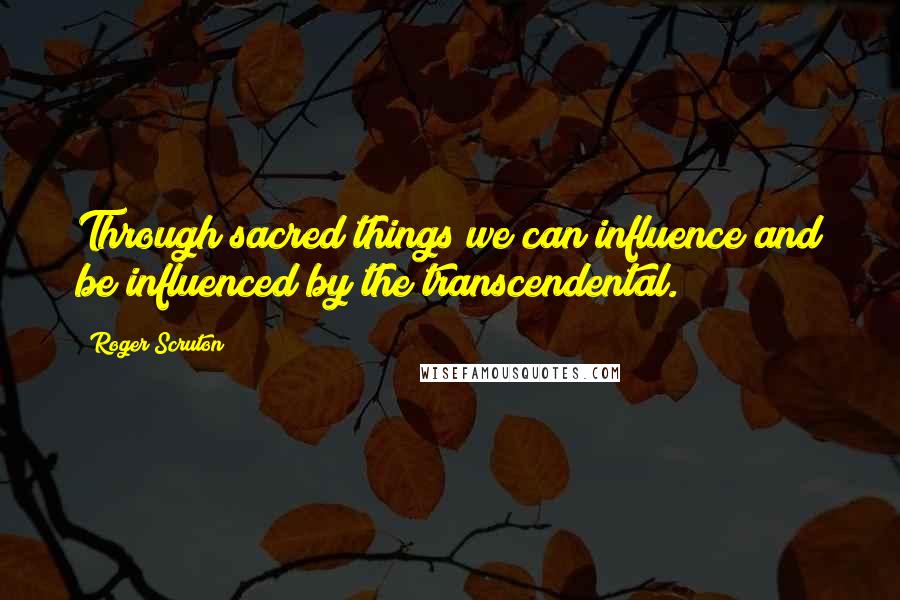 Roger Scruton Quotes: Through sacred things we can influence and be influenced by the transcendental.