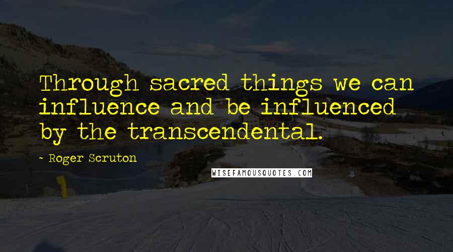 Roger Scruton Quotes: Through sacred things we can influence and be influenced by the transcendental.