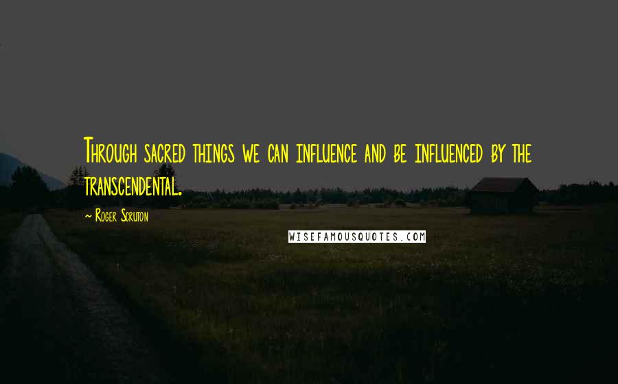 Roger Scruton Quotes: Through sacred things we can influence and be influenced by the transcendental.