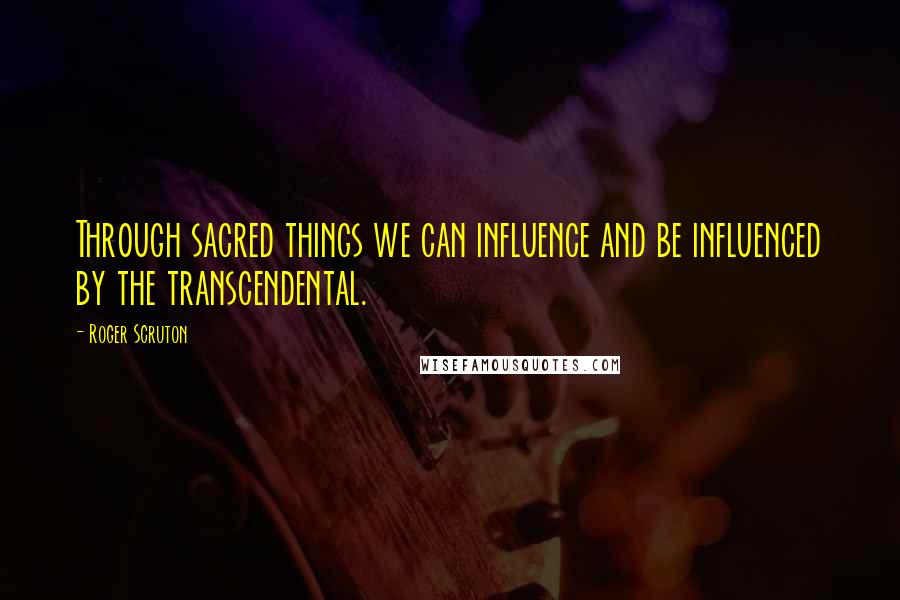 Roger Scruton Quotes: Through sacred things we can influence and be influenced by the transcendental.
