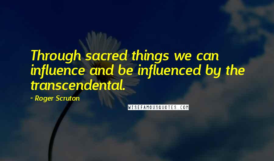 Roger Scruton Quotes: Through sacred things we can influence and be influenced by the transcendental.