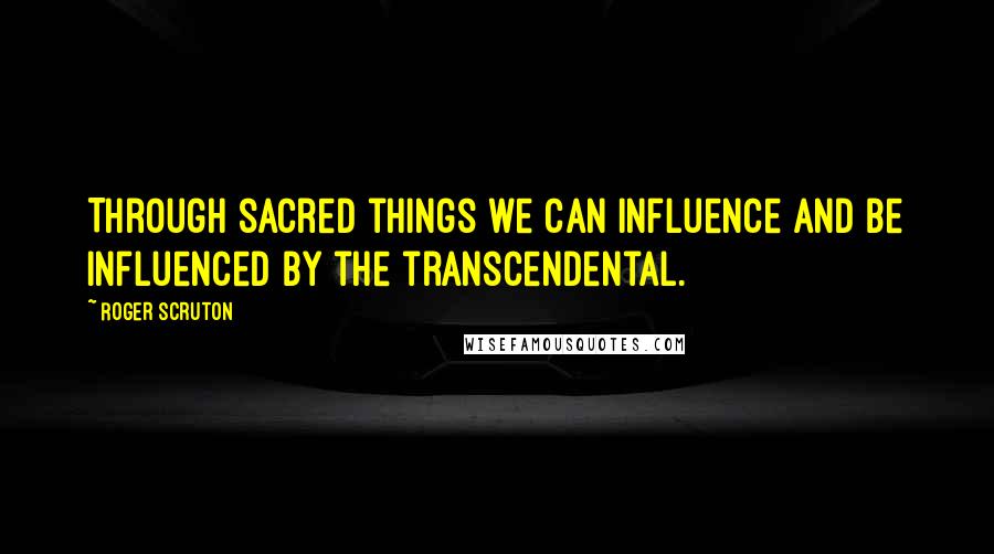 Roger Scruton Quotes: Through sacred things we can influence and be influenced by the transcendental.