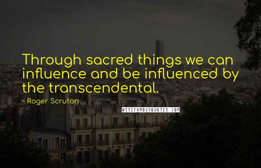 Roger Scruton Quotes: Through sacred things we can influence and be influenced by the transcendental.