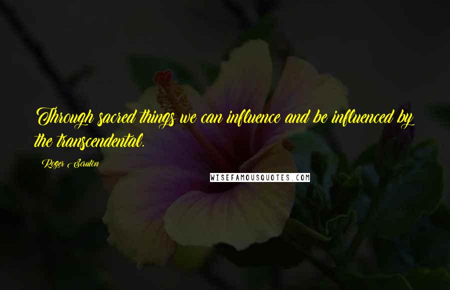 Roger Scruton Quotes: Through sacred things we can influence and be influenced by the transcendental.