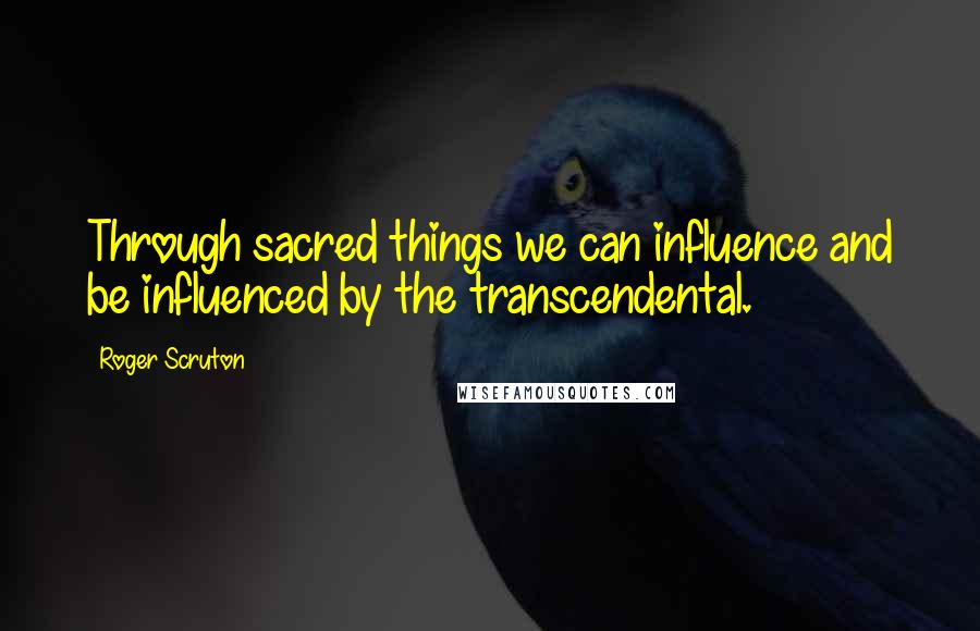 Roger Scruton Quotes: Through sacred things we can influence and be influenced by the transcendental.