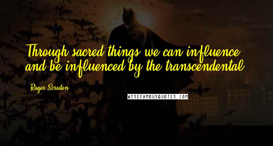 Roger Scruton Quotes: Through sacred things we can influence and be influenced by the transcendental.
