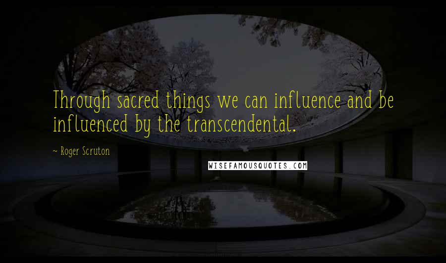 Roger Scruton Quotes: Through sacred things we can influence and be influenced by the transcendental.