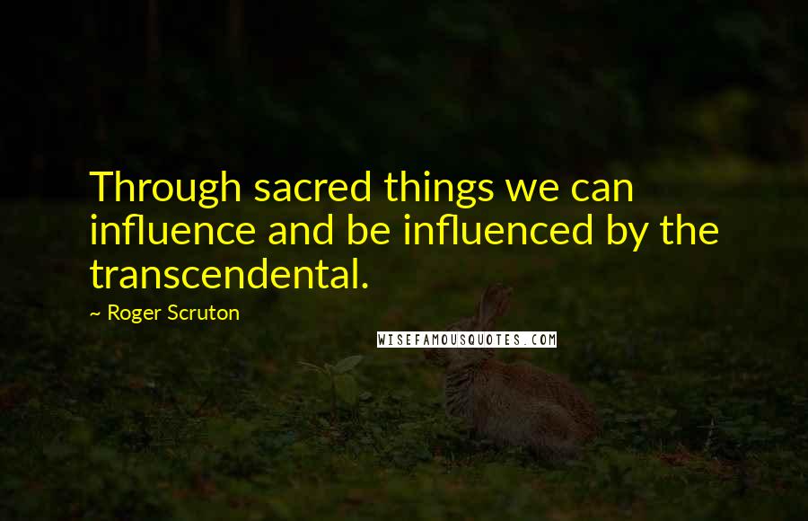 Roger Scruton Quotes: Through sacred things we can influence and be influenced by the transcendental.