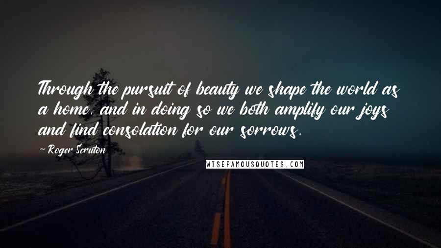 Roger Scruton Quotes: Through the pursuit of beauty we shape the world as a home, and in doing so we both amplify our joys and find consolation for our sorrows.