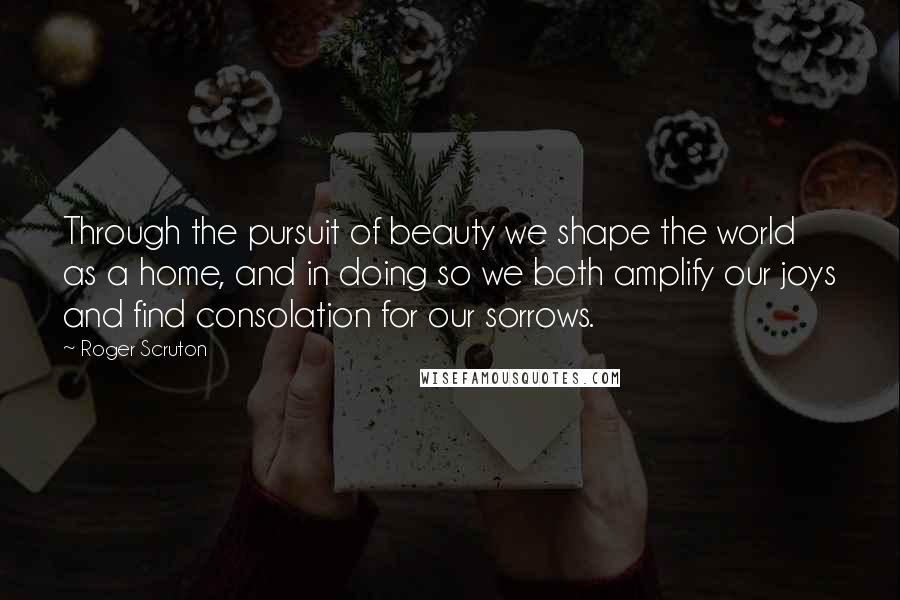 Roger Scruton Quotes: Through the pursuit of beauty we shape the world as a home, and in doing so we both amplify our joys and find consolation for our sorrows.