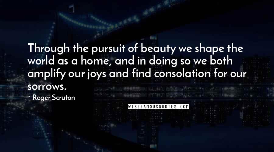 Roger Scruton Quotes: Through the pursuit of beauty we shape the world as a home, and in doing so we both amplify our joys and find consolation for our sorrows.