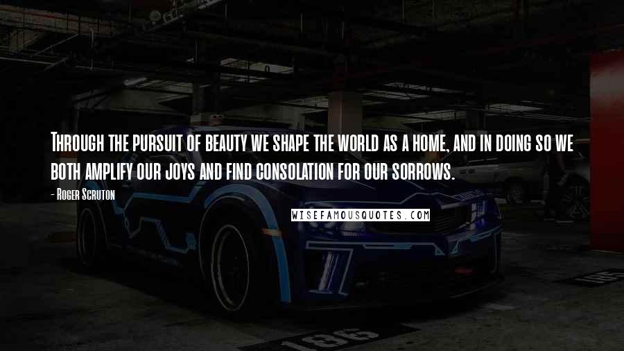 Roger Scruton Quotes: Through the pursuit of beauty we shape the world as a home, and in doing so we both amplify our joys and find consolation for our sorrows.