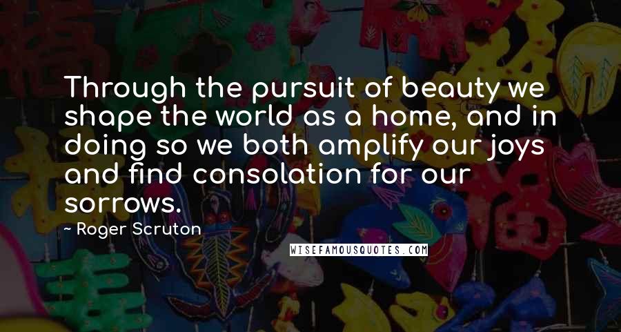 Roger Scruton Quotes: Through the pursuit of beauty we shape the world as a home, and in doing so we both amplify our joys and find consolation for our sorrows.