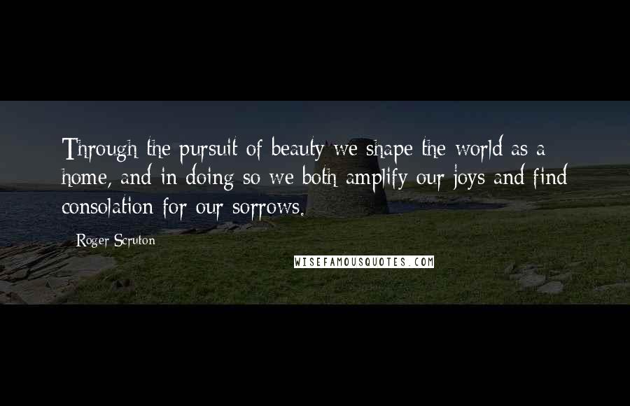 Roger Scruton Quotes: Through the pursuit of beauty we shape the world as a home, and in doing so we both amplify our joys and find consolation for our sorrows.