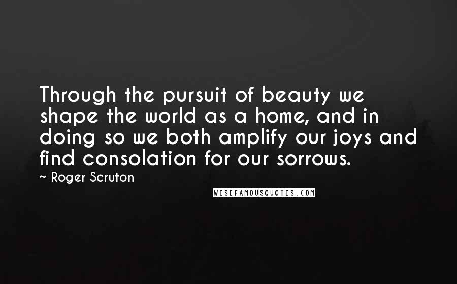 Roger Scruton Quotes: Through the pursuit of beauty we shape the world as a home, and in doing so we both amplify our joys and find consolation for our sorrows.