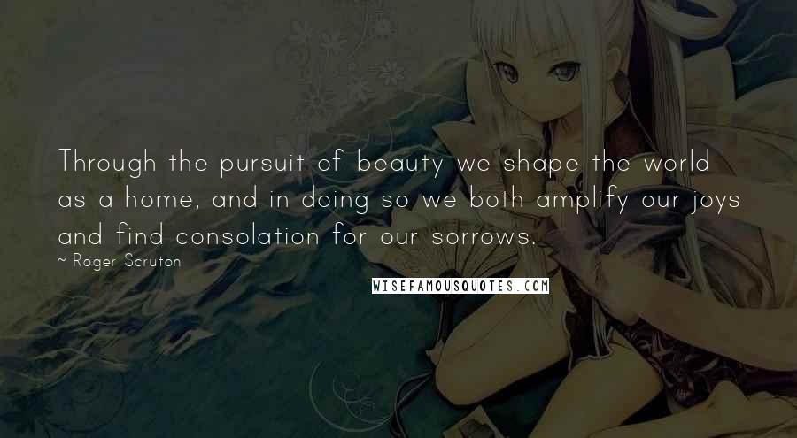 Roger Scruton Quotes: Through the pursuit of beauty we shape the world as a home, and in doing so we both amplify our joys and find consolation for our sorrows.